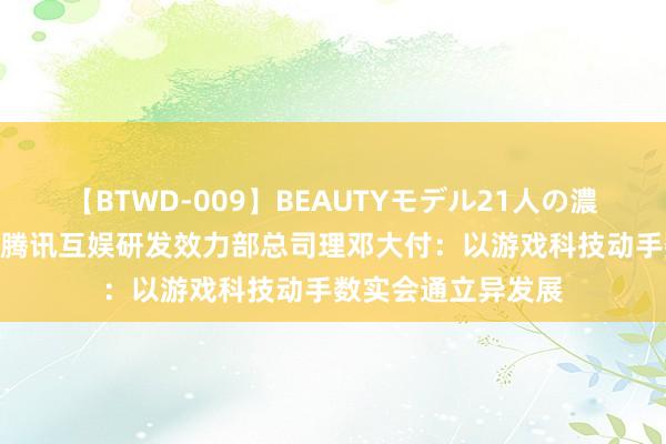 【BTWD-009】BEAUTYモデル21人の濃厚なフェラ4時間 腾讯互娱研发效力部总司理邓大付：以游戏科技动手数实会通立异发展