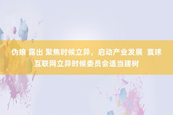 伪娘 露出 聚焦时候立异，启动产业发展  寰球互联网立异时候委员会适当建树