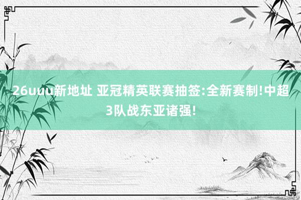 26uuu新地址 亚冠精英联赛抽签:全新赛制!中超3队战东亚诸强!