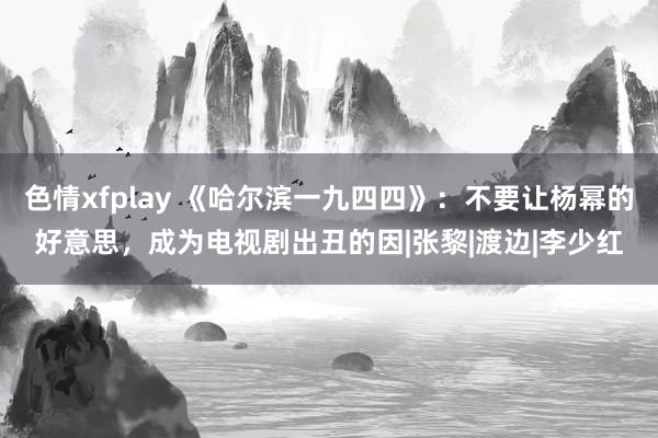 色情xfplay 《哈尔滨一九四四》：不要让杨幂的好意思，成为电视剧出丑的因|张黎|渡边|李少红