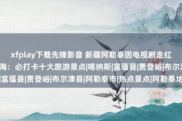 xfplay下载先锋影音 新疆阿勒泰因电视剧走红，景区游来宾山东谈主海：必打卡十大旅游景点|喀纳斯|富蕴县|贾登峪|布尔津县|阿勒泰市|热点景点|阿勒泰地区