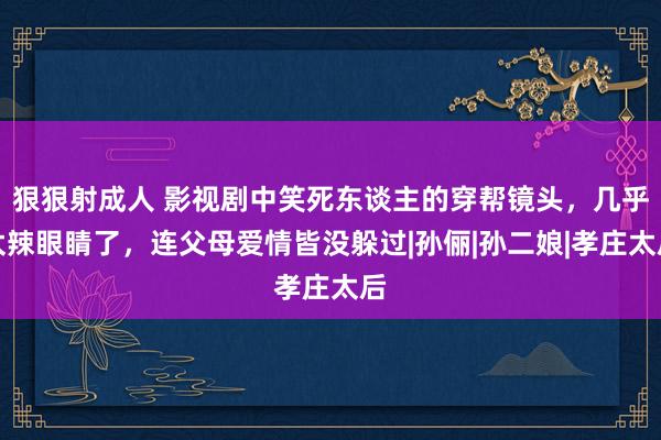 狠狠射成人 影视剧中笑死东谈主的穿帮镜头，几乎太辣眼睛了，连父母爱情皆没躲过|孙俪|孙二娘|孝庄太后