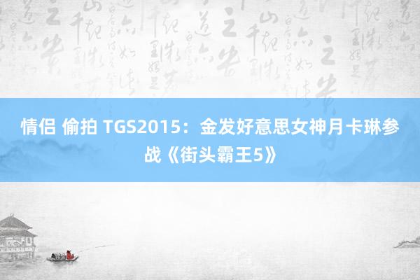 情侣 偷拍 TGS2015：金发好意思女神月卡琳参战《街头霸王5》