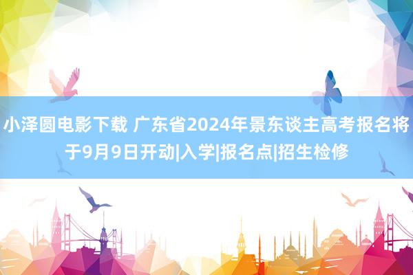 小泽圆电影下载 广东省2024年景东谈主高考报名将于9月9日开动|入学|报名点|招生检修