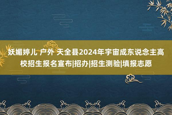 妖媚婷儿 户外 天全县2024年宇宙成东说念主高校招生报名宣布|招办|招生测验|填报志愿