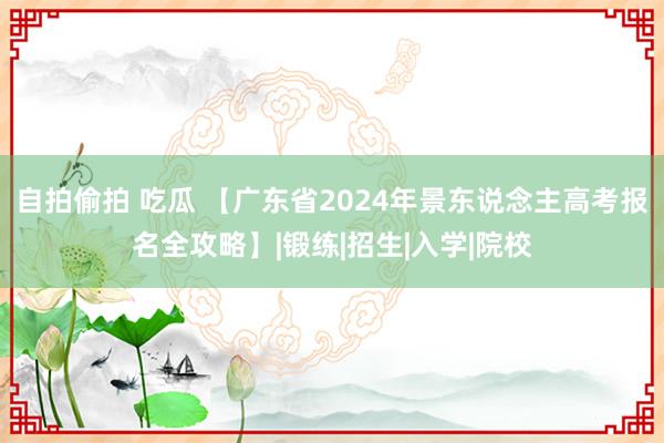 自拍偷拍 吃瓜 【广东省2024年景东说念主高考报名全攻略】|锻练|招生|入学|院校