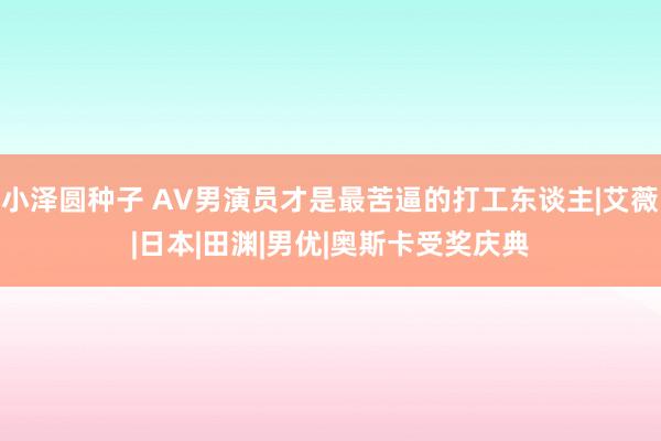 小泽圆种子 AV男演员才是最苦逼的打工东谈主|艾薇|日本|田渊|男优|奥斯卡受奖庆典