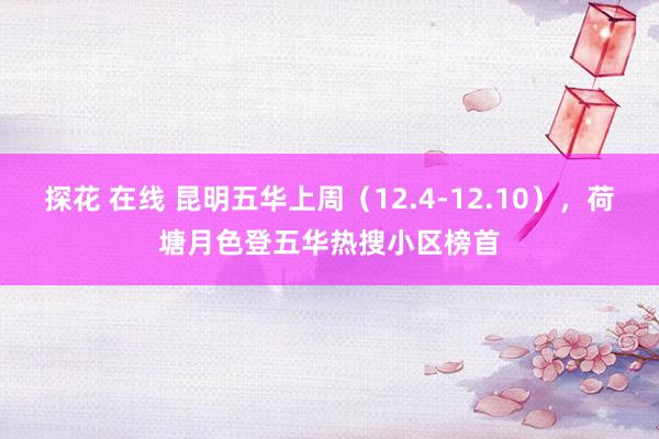 探花 在线 昆明五华上周（12.4-12.10），荷塘月色登五华热搜小区榜首