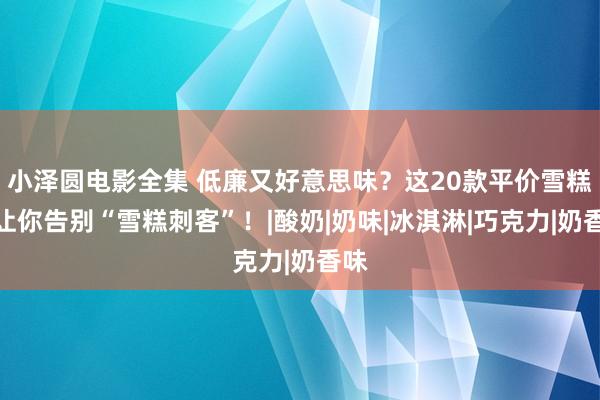 小泽圆电影全集 低廉又好意思味？这20款平价雪糕，让你告别“雪糕刺客”！|酸奶|奶味|冰淇淋|巧克力|奶香味