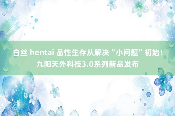 白丝 hentai 品性生存从解决“小问题”初始！九阳天外科技3.0系列新品发布