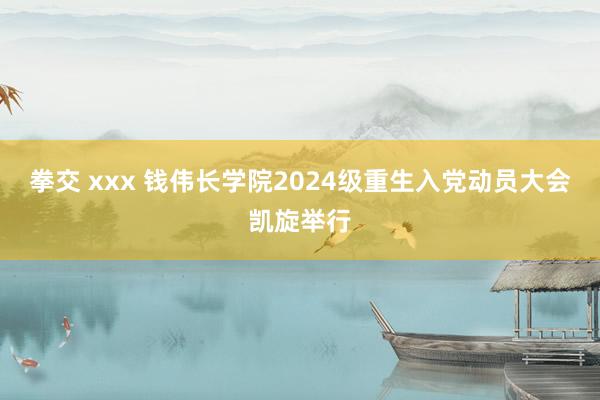 拳交 xxx 钱伟长学院2024级重生入党动员大会凯旋举行