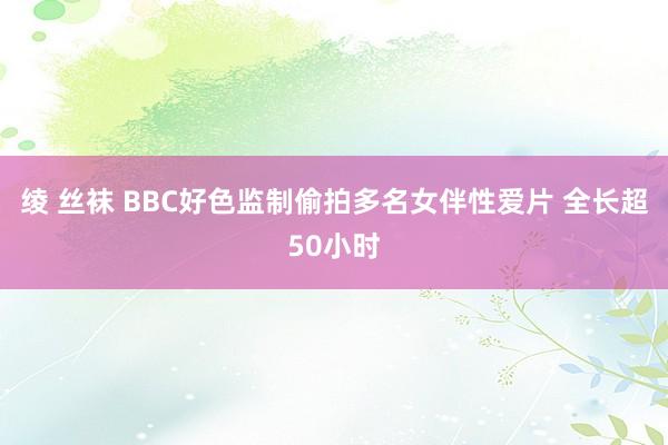 绫 丝袜 BBC好色监制偷拍多名女伴性爱片 全长超50小时