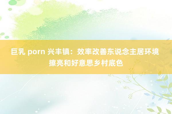 巨乳 porn 兴丰镇：效率改善东说念主居环境 擦亮和好意思乡村底色