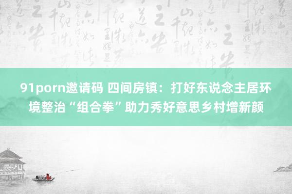 91porn邀请码 四间房镇：打好东说念主居环境整治“组合拳”助力秀好意思乡村增新颜